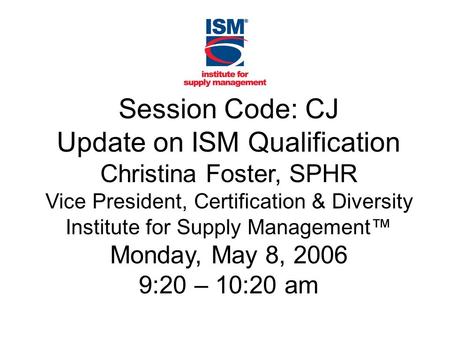 Session Code: CJ Update on ISM Qualification Christina Foster, SPHR Vice President, Certification & Diversity Institute for Supply Management™ Monday,