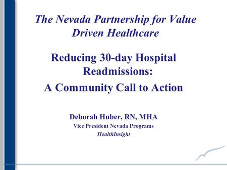 The Nevada Partnership for Value Driven Healthcare Reducing 30-day Hospital Readmissions: A Community Call to Action Deborah Huber, RN, MHA Vice President.