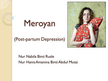 Meroyan (Post-partum Depression) Nur Nabila Binti Rusle Nur Hanis Amanina Binti Abdul Mutai.