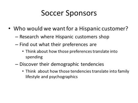 Soccer Sponsors Who would we want for a Hispanic customer? – Research where Hispanic customers shop – Find out what their preferences are Think about how.