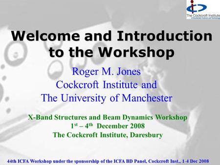 44th ICFA Workshop under the sponsorship of the ICFA BD Panel, Cockcroft Inst., 1-4 Dec 2008 Welcome and Introduction to the Workshop Roger M. Jones Cockcroft.