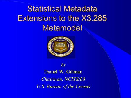 Statistical Metadata Extensions to the X3.285 Metamodel By Daniel W. Gillman Chairman, NCITS/L8 U.S. Bureau of the Census.