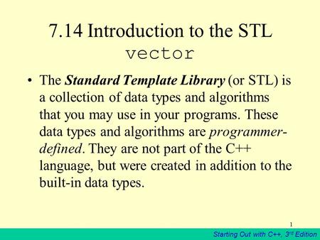 Starting Out with C++, 3 rd Edition 1 7.14 Introduction to the STL vector The Standard Template Library (or STL) is a collection of data types and algorithms.