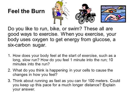 Feel the Burn Do you like to run, bike, or swim? These all are good ways to exercise. When you exercise, your body uses oxygen to get energy from glucose,