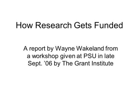 How Research Gets Funded A report by Wayne Wakeland from a workshop given at PSU in late Sept. ’06 by The Grant Institute.