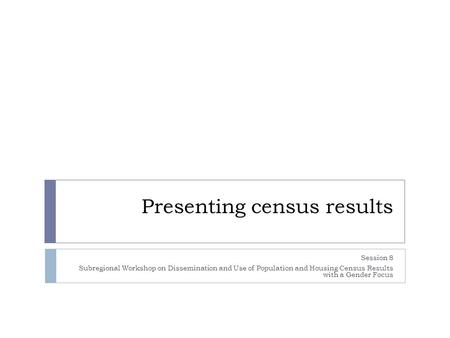Presenting census results Session 8 Subregional Workshop on Dissemination and Use of Population and Housing Census Results with a Gender Focus.