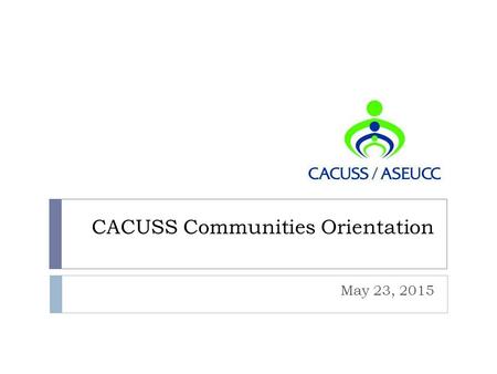 CACUSS Communities Orientation May 23, 2015. AGENDA  Welcome and Introductions: Laurie and Corinna  CACUSS Vision for Communities: David  Communities.