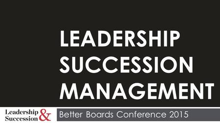 LEADERSHIP SUCCESSION MANAGEMENT Better Boards Conference 2015.