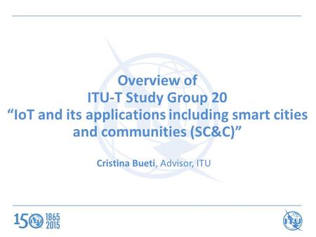 Overview of ITU-T Study Group 20 “IoT and its applications including smart cities and communities (SC&C)” Cristina Bueti, Advisor, ITU.