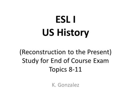 ESL I US History (Reconstruction to the Present) Study for End of Course Exam Topics 8-11 K. Gonzalez.