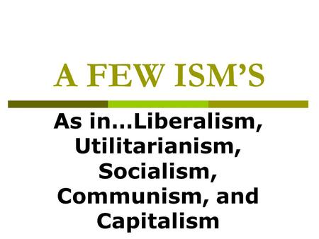 A FEW ISM’S As in…Liberalism, Utilitarianism, Socialism, Communism, and Capitalism.