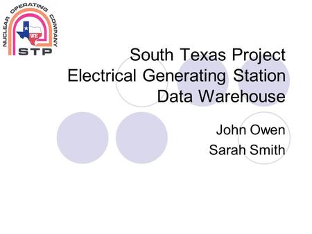 South Texas Project Electrical Generating Station Data Warehouse John Owen Sarah Smith.