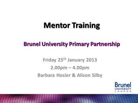 Mentor Training Brunel University Primary Partnership Friday 25 th January 2013 2.00pm – 4.00pm Barbara Hosier & Alison Silby.