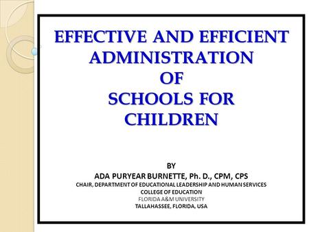 EFFECTIVE AND EFFICIENT ADMINISTRATIONOF SCHOOLS FOR CHILDREN BY ADA PURYEAR BURNETTE, Ph. D., CPM, CPS CHAIR, DEPARTMENT OF EDUCATIONAL LEADERSHIP AND.