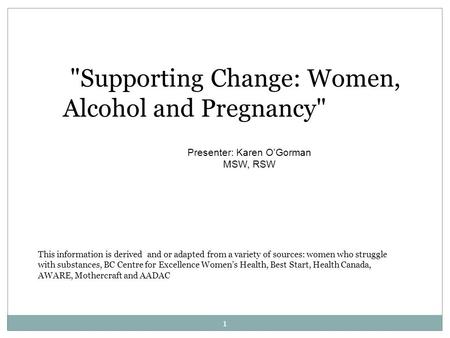 Supporting Change: Women, Alcohol and Pregnancy Presenter: Karen O’Gorman MSW, RSW This information is derived and or adapted from a variety of sources: