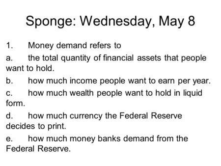 Sponge: Wednesday, May 8 1.Money demand refers to a.the total quantity of financial assets that people want to hold. b.how much income people want to earn.