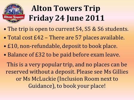 Alton Towers Trip Friday 24 June 2011 The trip is open to current S4, S5 & S6 students. Total cost £42 – There are 57 places available. £10, non-refundable,