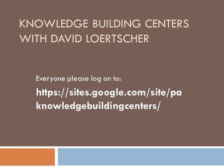 KNOWLEDGE BUILDING CENTERS WITH DAVID LOERTSCHER Everyone please log on to: https://sites.google.com/site/pa knowledgebuildingcenters/