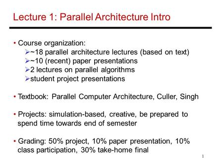 1 Lecture 1: Parallel Architecture Intro Course organization:  ~18 parallel architecture lectures (based on text)  ~10 (recent) paper presentations 
