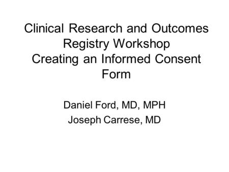Clinical Research and Outcomes Registry Workshop Creating an Informed Consent Form Daniel Ford, MD, MPH Joseph Carrese, MD.