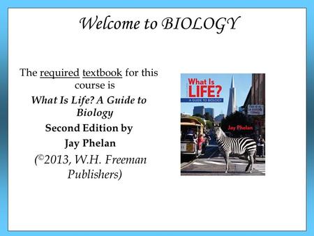 Welcome to BIOLOGY The required textbook for this course is What Is Life? A Guide to Biology Second Edition by Jay Phelan ( © 2013, W.H. Freeman Publishers)