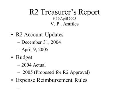 R2 Treasurer’s Report 9-10 April 2005 V. P. Arafiles R2 Account Updates –December 31, 2004 –April 9, 2005 Budget –2004 Actual – 2005 (Proposed for R2 Approval)