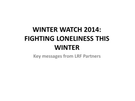 WINTER WATCH 2014: FIGHTING LONELINESS THIS WINTER Key messages from LRF Partners.