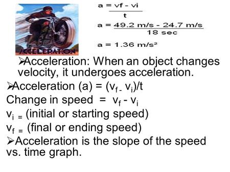  Acceleration: When an object changes velocity, it undergoes acceleration.  Acceleration (a) = (v f - v i )/t Change in speed = v f - v i v i = (initial.