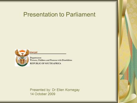 Presentation to Parliament Presented by: Dr Ellen Kornegay 14 October 2009 dwcpd Department: Women, Children and Persons with Disabilities REPUBLIC OF.