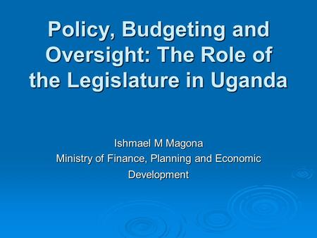 Policy, Budgeting and Oversight: The Role of the Legislature in Uganda Ishmael M Magona Ministry of Finance, Planning and Economic Development.