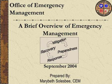 A Brief Overview of Emergency Management Office of Emergency Management September 2004 Prepared By: Marybeth Solesbee, CEM.