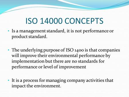 ISO 14000 CONCEPTS Is a management standard, it is not performance or product standard. The underlying purpose of ISO 1400 is that companies will improve.