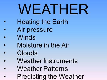 WEATHER Heating the Earth Air pressure Winds Moisture in the Air Clouds Weather Instruments Weather Patterns Predicting the Weather.