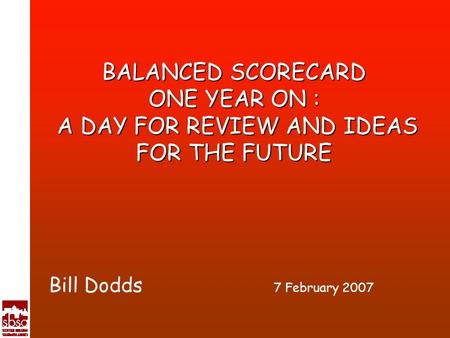 BALANCED SCORECARD ONE YEAR ON : A DAY FOR REVIEW AND IDEAS FOR THE FUTURE Bill Dodds 7 February 2007.
