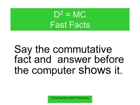 Dixie Dawson Math Consulting D 2 = MC Fast Facts Say the commutative fact and answer before the computer shows it.