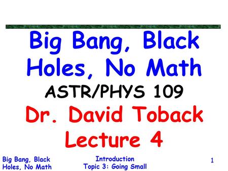 Introduction Topic 3: Going Small Big Bang, Black Holes, No Math 1 Big Bang, Black Holes, No Math ASTR/PHYS 109 Dr. David Toback Lecture 4.