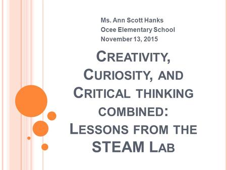 C REATIVITY, C URIOSITY, AND C RITICAL THINKING COMBINED : L ESSONS FROM THE STEAM L AB Ms. Ann Scott Hanks Ocee Elementary School November 13, 2015.