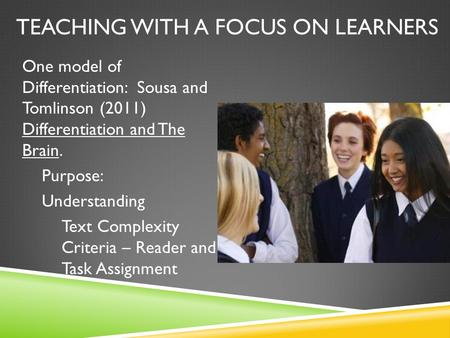TEACHING WITH A FOCUS ON LEARNERS One model of Differentiation: Sousa and Tomlinson (2011) Differentiation and The Brain. Purpose: Understanding Text Complexity.