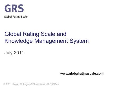 © 2011 Royal College of Physicians, JAG Office Global Rating Scale and Knowledge Management System July 2011 www.globalratingscale.com.