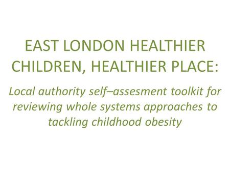 EAST LONDON HEALTHIER CHILDREN, HEALTHIER PLACE: Local authority self–assesment toolkit for reviewing whole systems approaches to tackling childhood obesity.