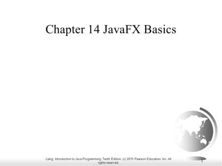 Liang, Introduction to Java Programming, Tenth Edition, (c) 2015 Pearson Education, Inc. All rights reserved. 1 Chapter 14 JavaFX Basics.
