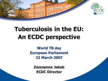 Tuberculosis in the EU: An ECDC perspective World TB day European Parliament 22 March 2007 Zsuzsanna Jakab ECDC Director.