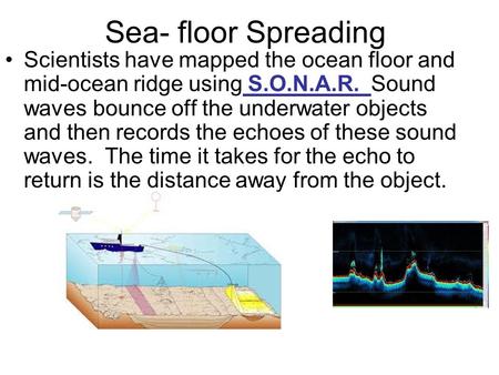 Sea- floor Spreading Scientists have mapped the ocean floor and mid-ocean ridge using S.O.N.A.R. Sound waves bounce off the underwater objects and then.