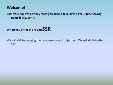 Welcome! I am very happy to finally meet you all and take over as your teacher. My name is Ms. Sonn. When you enter the room; SSR We will still be copying.