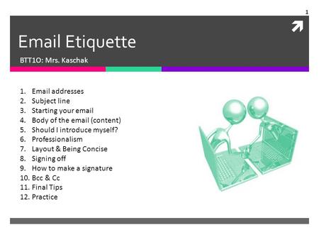  Email Etiquette BTT1O: Mrs. Kaschak 1.Email addresses 2.Subject line 3.Starting your email 4.Body of the email (content) 5.Should I introduce myself?