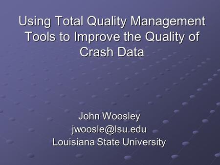 Using Total Quality Management Tools to Improve the Quality of Crash Data John Woosley Louisiana State University.