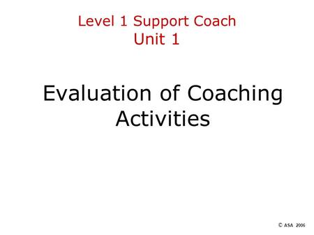 Level 1 Support Coach Unit 1 Evaluation of Coaching Activities © ASA 2006.