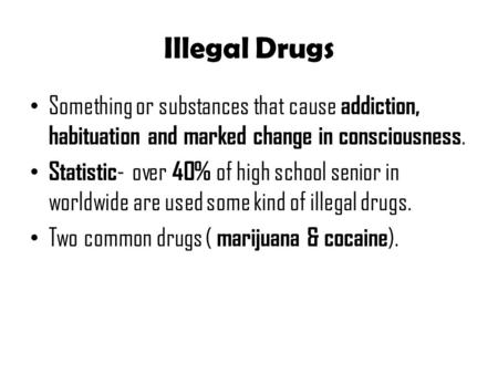 Illegal Drugs Something or substances that cause addiction, habituation and marked change in consciousness. Statistic - over 40% of high school senior.