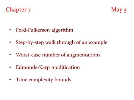 Chapter 7 May 3 Ford-Fulkerson algorithm Step-by-step walk through of an example Worst-case number of augmentations Edmunds-Karp modification Time complexity.