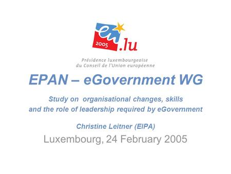 EPAN – eGovernment WG Study on organisational changes, skills and the role of leadership required by eGovernment Christine Leitner (EIPA) Luxembourg, 24.